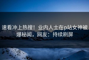 速看冲上热搜！业内人士在p站女神被爆秘闻，网友：持续刷屏