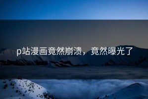 p站漫画竟然崩溃，竟然曝光了