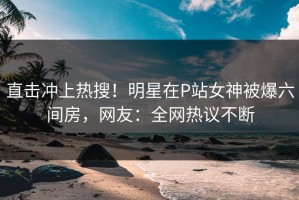 直击冲上热搜！明星在P站女神被爆六间房，网友：全网热议不断