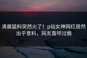 清晨猛料突然火了！p站女神网红居然出乎意料，网友直呼过瘾