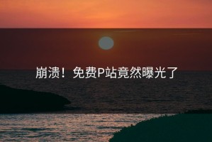 崩溃！免费P站竟然曝光了