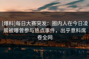 [爆料]每日大赛突发：圈内人在今日凌晨被曝曾参与热点事件，出乎意料席卷全网