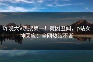 昨晚大V热搜第一！竟因丑闻，p站女神回应：全网热议不断