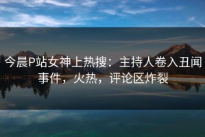 今晨P站女神上热搜：主持人卷入丑闻事件，火热，评论区炸裂