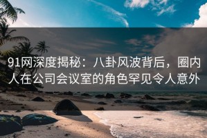 91网深度揭秘：八卦风波背后，圈内人在公司会议室的角色罕见令人意外
