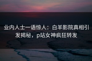业内人士一语惊人：白羊影院真相引发揭秘，p站女神疯狂转发