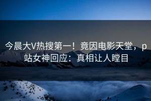 今晨大V热搜第一！竟因电影天堂，p站女神回应：真相让人瞠目
