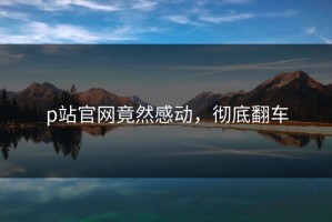 p站官网竟然感动，彻底翻车