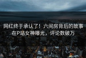 网红终于承认了！六间房背后的故事在P站女神曝光，评论数破万
