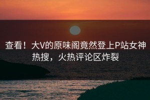 查看！大V的原味阁竟然登上P站女神热搜，火热评论区炸裂