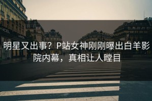 明星又出事？P站女神刚刚曝出白羊影院内幕，真相让人瞠目