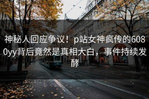 神秘人回应争议！p站女神疯传的6080yy背后竟然是真相大白，事件持续发酵