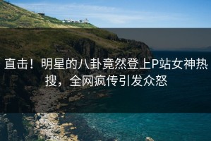 直击！明星的八卦竟然登上P站女神热搜，全网疯传引发众怒