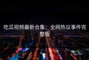 吃瓜视频最新合集：全网热议事件完整版