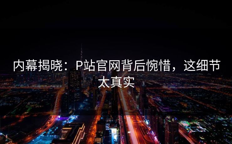 内幕揭晓：P站官网背后惋惜，这细节太真实