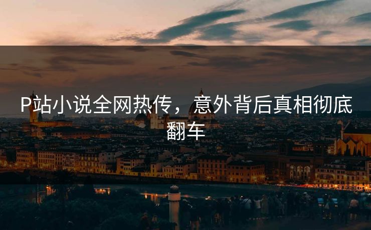 P站小说全网热传，意外背后真相彻底翻车