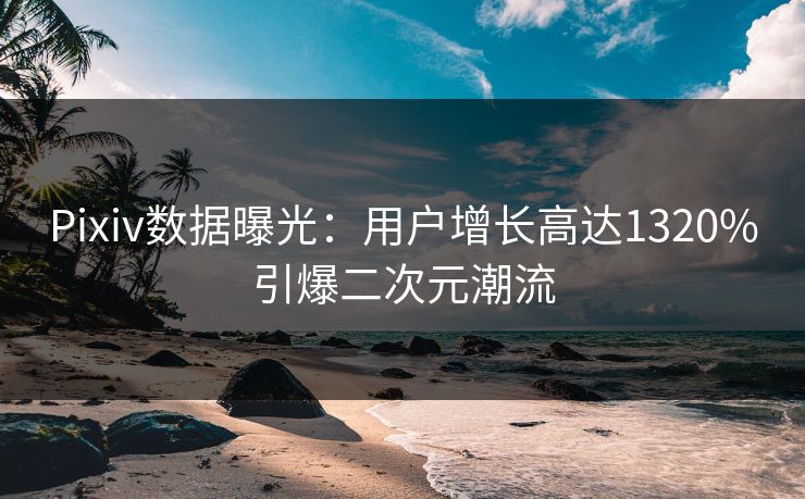 Pixiv数据曝光：用户增长高达1320%引爆二次元潮流