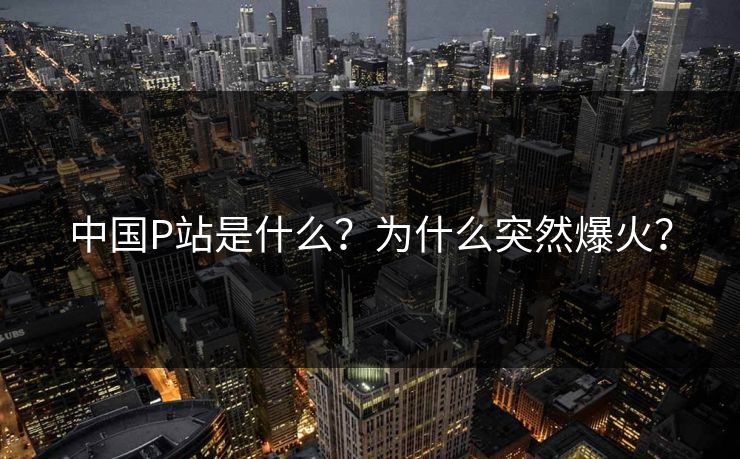 中国P站是什么？为什么突然爆火？