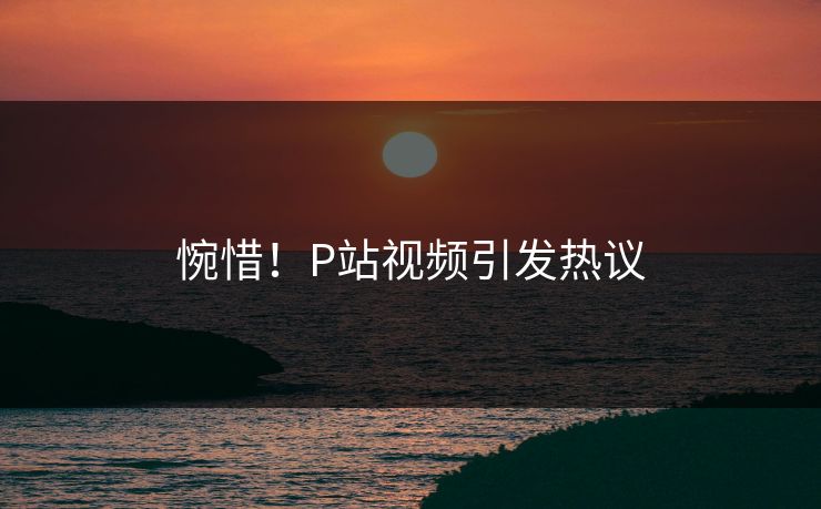 惋惜！P站视频引发热议