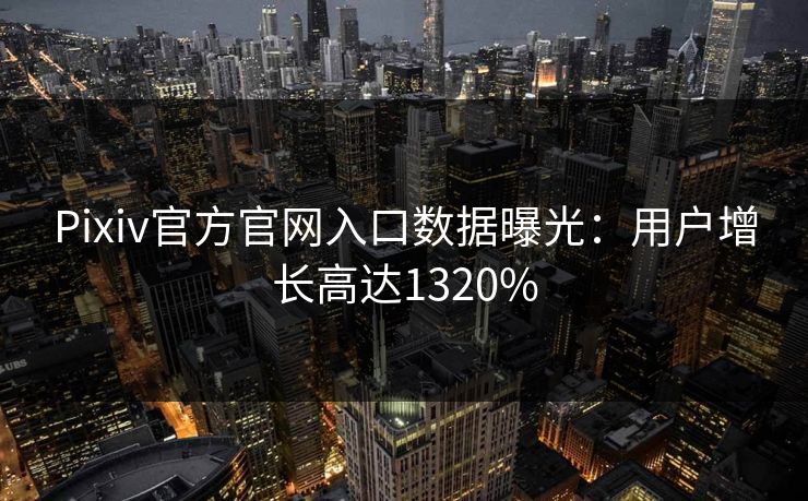 Pixiv官方官网入口数据曝光：用户增长高达1320%