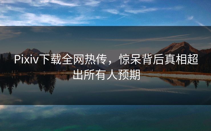 Pixiv下载全网热传，惊呆背后真相超出所有人预期