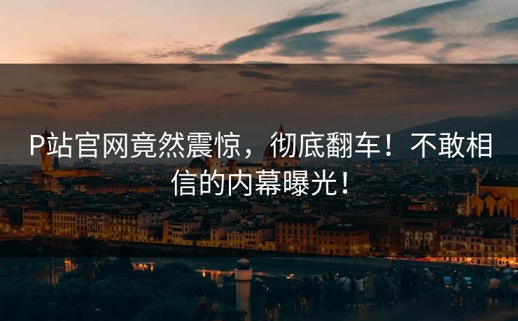 P站官网竟然震惊，彻底翻车！不敢相信的内幕曝光！
