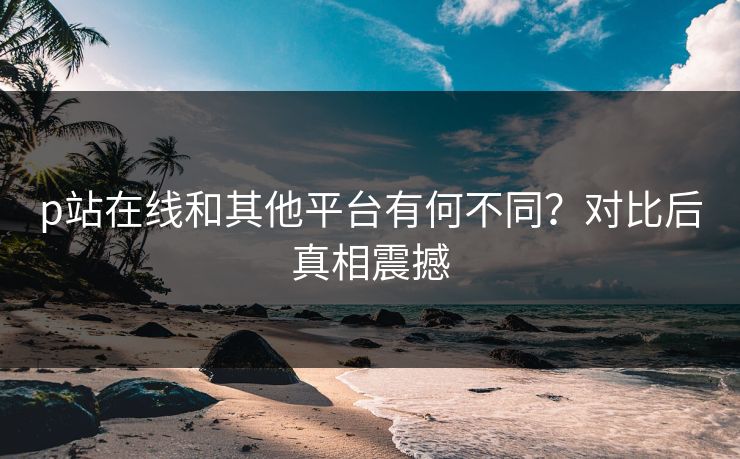 p站在线和其他平台有何不同？对比后真相震撼