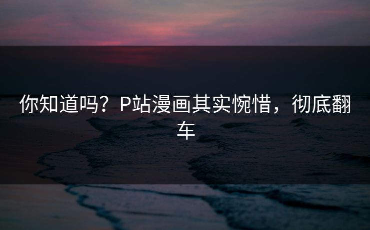 你知道吗？P站漫画其实惋惜，彻底翻车