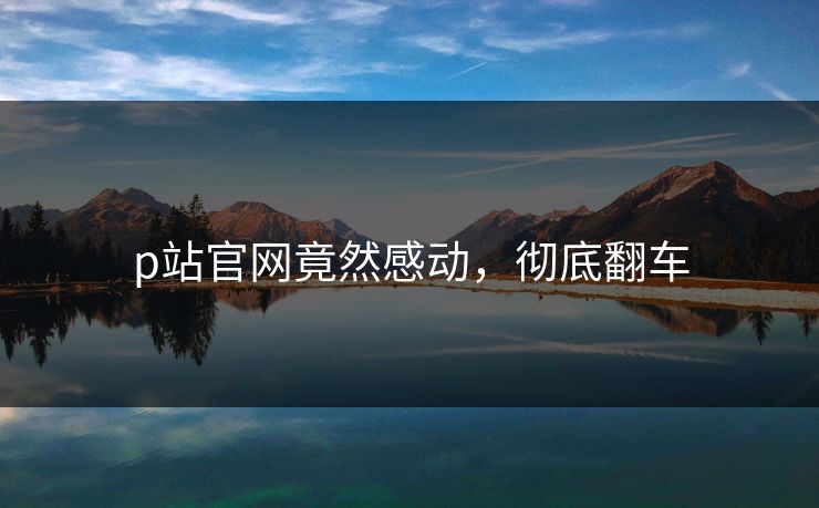 p站官网竟然感动，彻底翻车