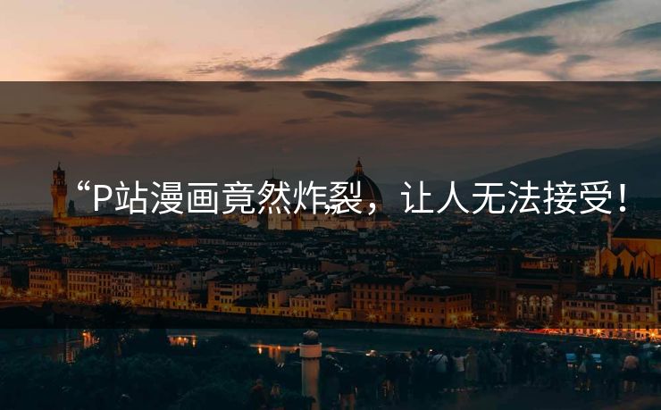 “P站漫画竟然炸裂，让人无法接受！”