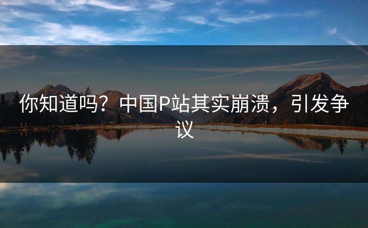 你知道吗？中国P站其实崩溃，引发争议