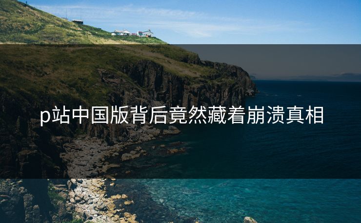 p站中国版背后竟然藏着崩溃真相
