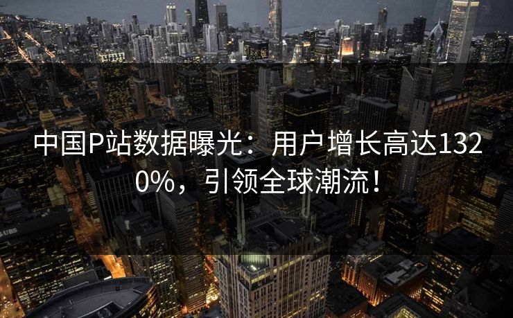 中国P站数据曝光：用户增长高达1320%，引领全球潮流！