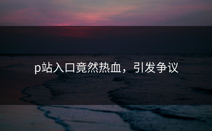 p站入口竟然热血，引发争议