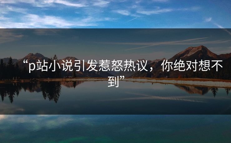 “p站小说引发惹怒热议，你绝对想不到”