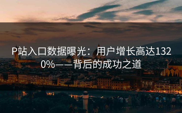 P站入口数据曝光：用户增长高达1320%——背后的成功之道