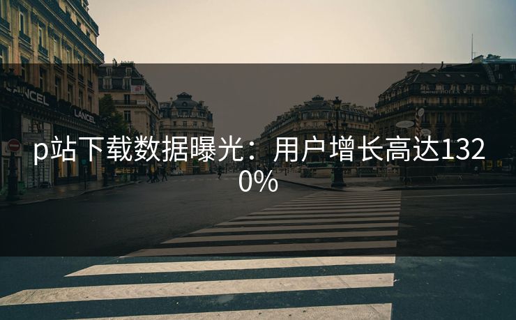 p站下载数据曝光：用户增长高达1320%