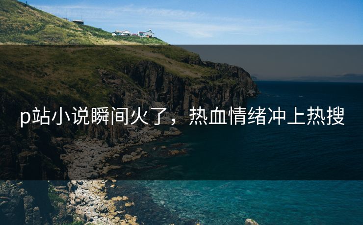 p站小说瞬间火了，热血情绪冲上热搜