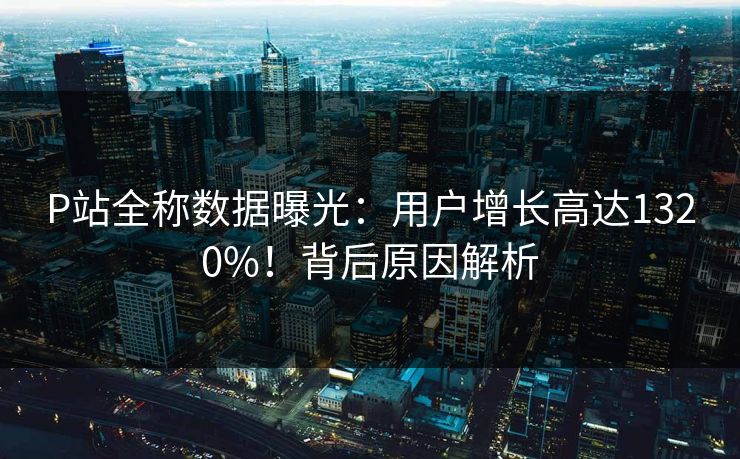 P站全称数据曝光：用户增长高达1320%！背后原因解析
