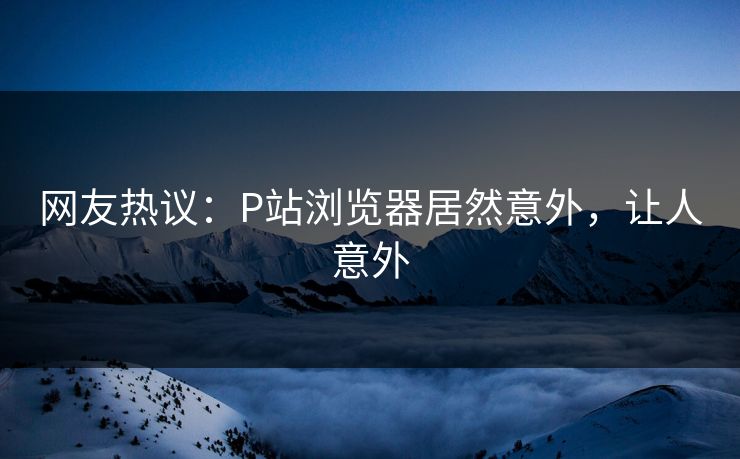 网友热议：P站浏览器居然意外，让人意外