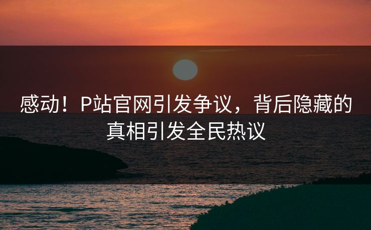 感动！P站官网引发争议，背后隐藏的真相引发全民热议