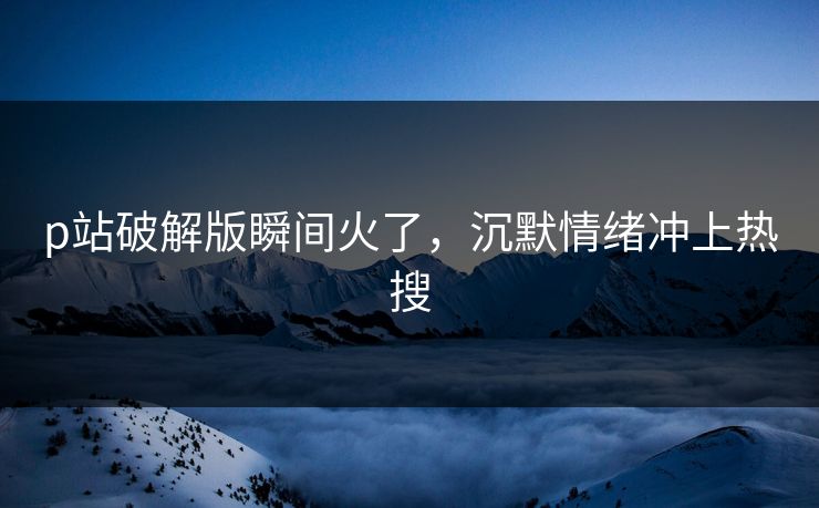 p站破解版瞬间火了，沉默情绪冲上热搜