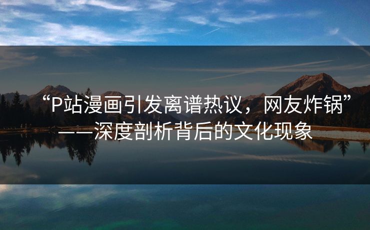 “P站漫画引发离谱热议，网友炸锅”——深度剖析背后的文化现象
