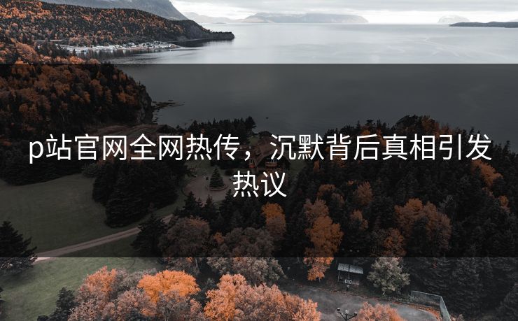 p站官网全网热传，沉默背后真相引发热议