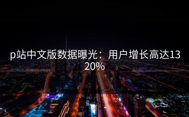 p站中文版数据曝光：用户增长高达1320%