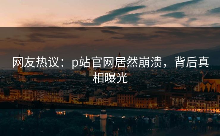 网友热议：p站官网居然崩溃，背后真相曝光