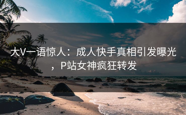 大V一语惊人：成人快手真相引发曝光，P站女神疯狂转发