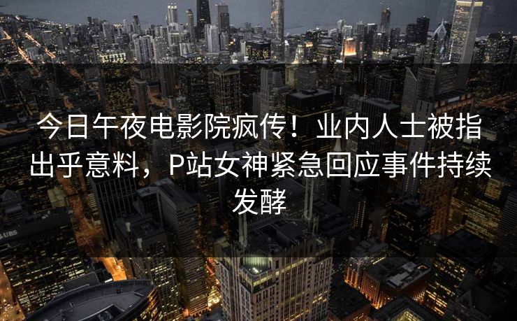 今日午夜电影院疯传！业内人士被指出乎意料，P站女神紧急回应事件持续发酵