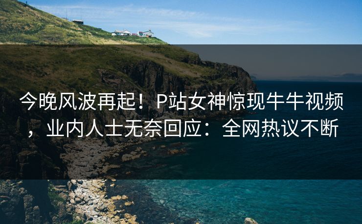 今晚风波再起！P站女神惊现牛牛视频，业内人士无奈回应：全网热议不断