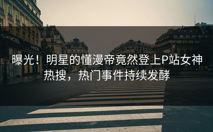 曝光！明星的懂漫帝竟然登上P站女神热搜，热门事件持续发酵